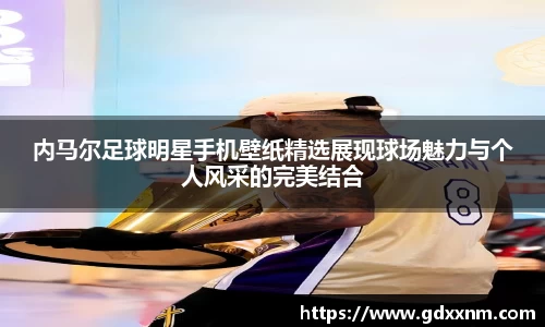 内马尔足球明星手机壁纸精选展现球场魅力与个人风采的完美结合